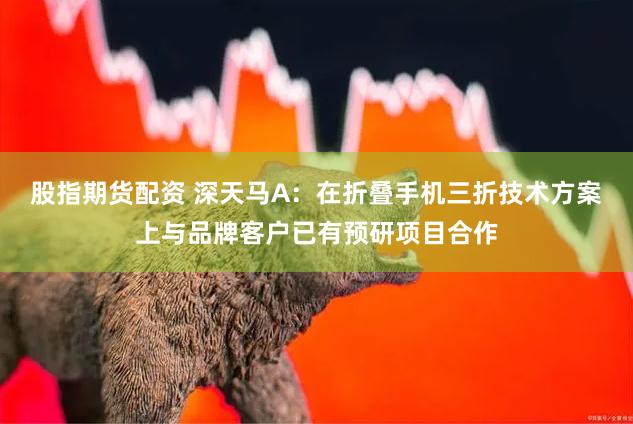 股指期货配资 深天马A：在折叠手机三折技术方案上与品牌客户已有预研项目合作